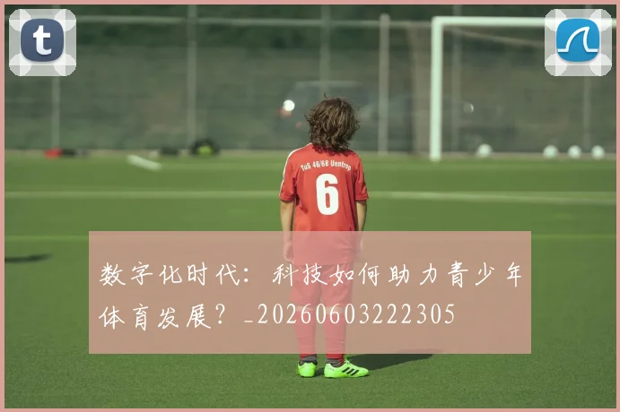 数字化时代：科技如何助力青少年体育发展？_20260603222305