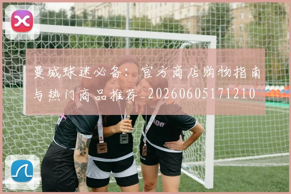 曼城球迷必备:官方商店购物指南与热门商品推荐_20260605171210