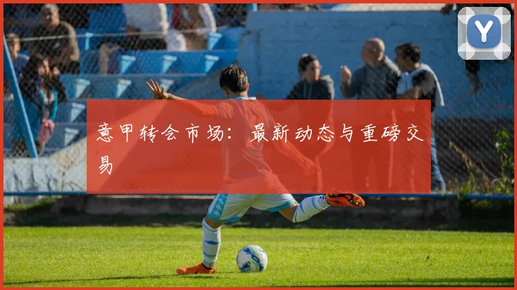 意甲转会市场：最新动态与重磅交易