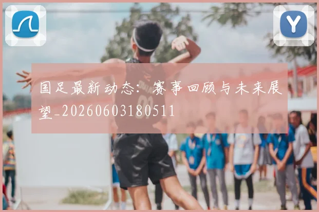 国足最新动态：赛事回顾与未来展望_20260603180511