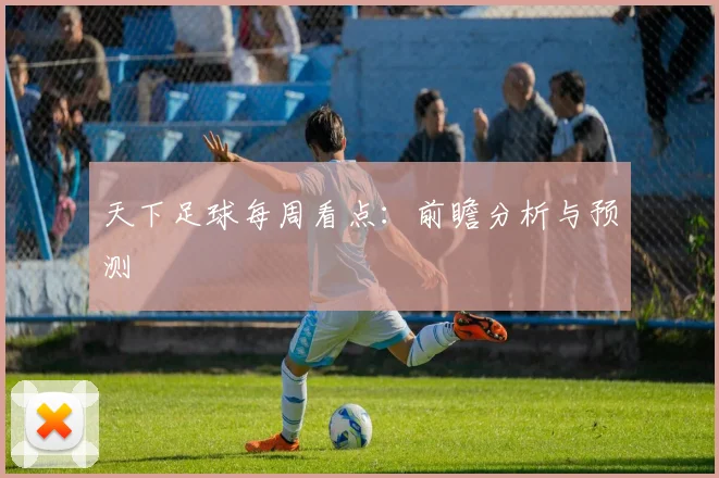 天下足球每周看点：前瞻分析与预测