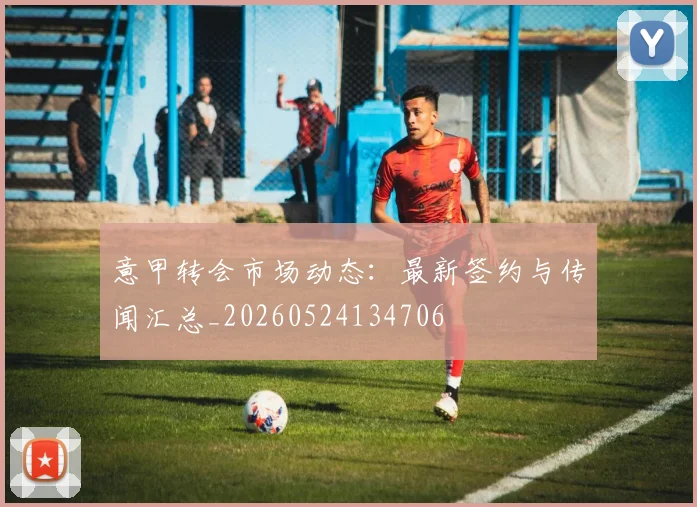 意甲转会市场动态：最新签约与传闻汇总_20260524134706