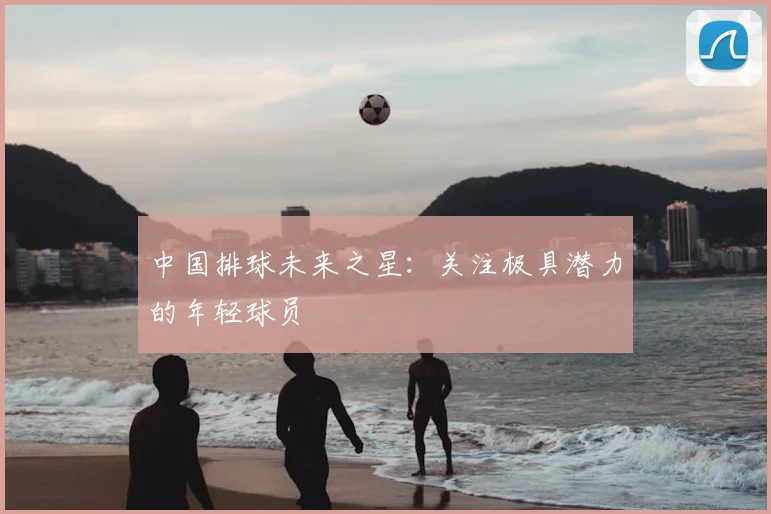 中国排球未来之星:关注极具潜力的年轻球员