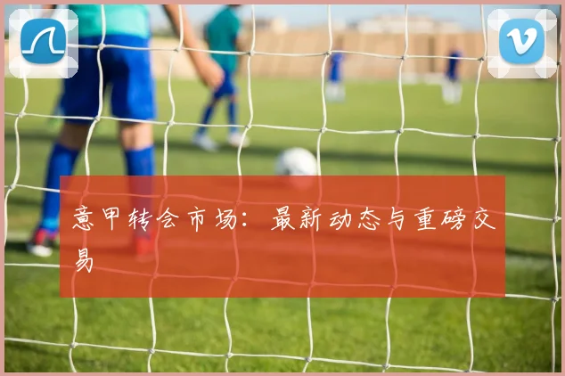 意甲转会市场：最新动态与重磅交易