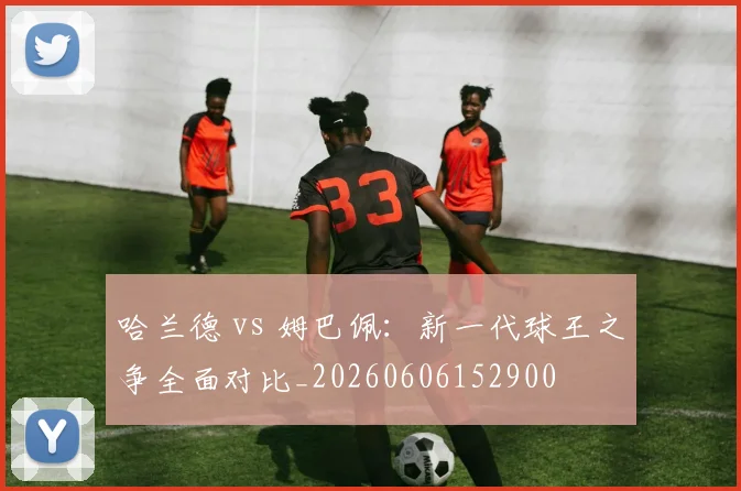 哈兰德 vs 姆巴佩:新一代球王之争全面对比_20260606152900