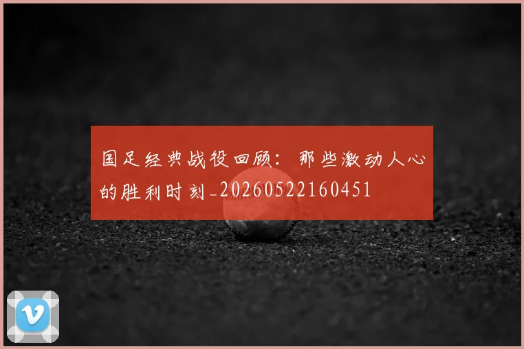 国足经典战役回顾：那些激动人心的胜利时刻_20260522160451