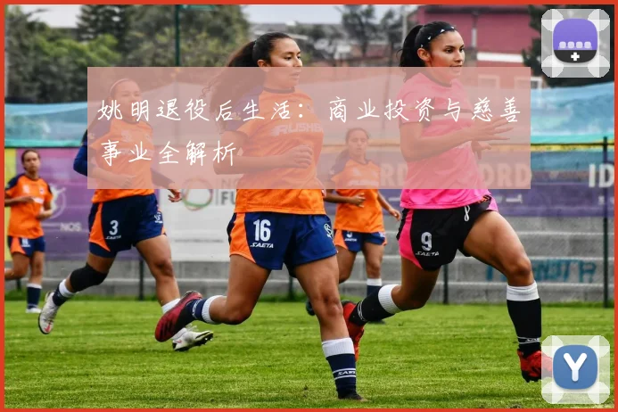 姚明退役后生活：商业投资与慈善事业全解析